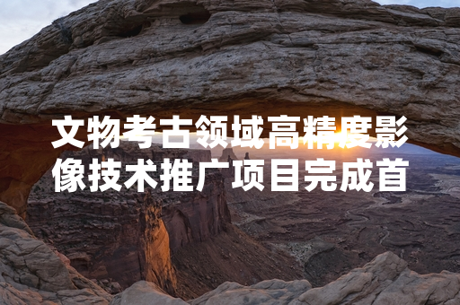 文物考古领域高精度影像技术推广项目完成首批试点成果交付