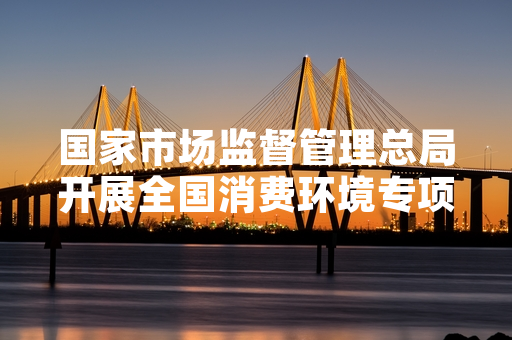国家市场监督管理总局开展全国消费环境专项排查整治 已完成首批12个省份现场核查