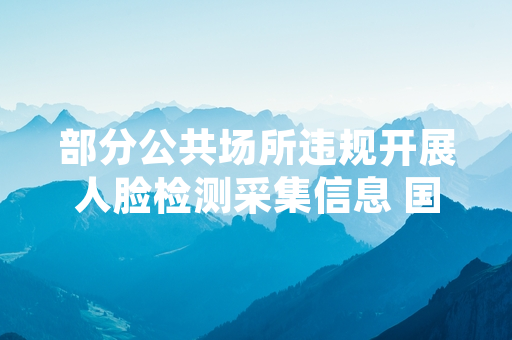 部分公共场所违规开展人脸检测采集信息 国家网信办启动专项清理处置
