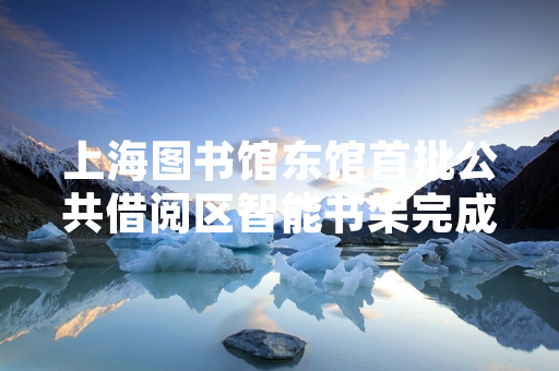 上海图书馆东馆首批公共借阅区智能书架完成调试面向读者开放
