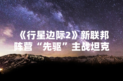 《行星边际2》新联邦阵营“先驱”主战坦克数据与战术经验总结报告引发玩家关注