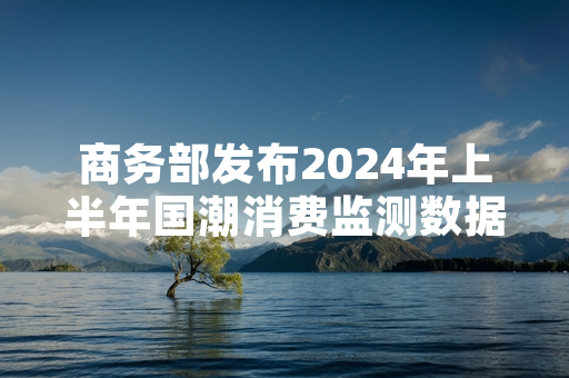 商务部发布2024年上半年国潮消费监测数据 多部门联合启动国潮品牌培育专项行动