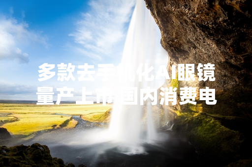 多款去手机化AI眼镜量产上市 国内消费电子市场新增该品类供给