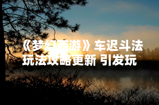 《梦幻西游》车迟斗法玩法攻略更新 引发玩家关注