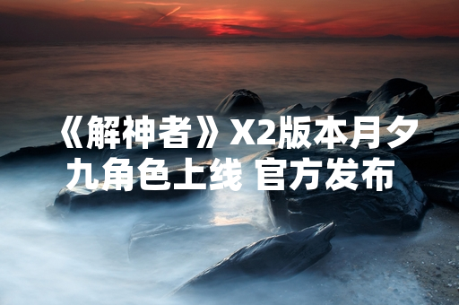 《解神者》X2版本月夕九角色上线 官方发布角色技能与获取方式公告