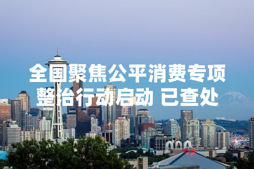 全国聚焦公平消费专项整治行动启动 已查处首批违法违规经营主体1278家