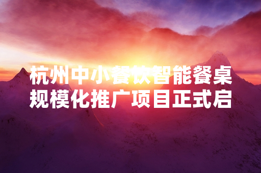 杭州中小餐饮智能餐桌规模化推广项目正式启动