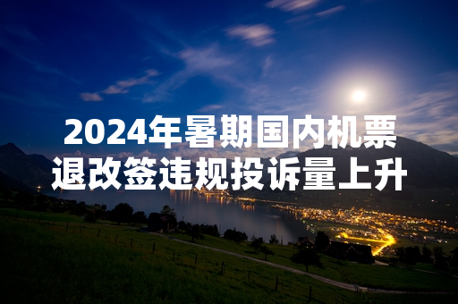2024年暑期国内机票退改签违规投诉量上升 民航局启动专项整治工作