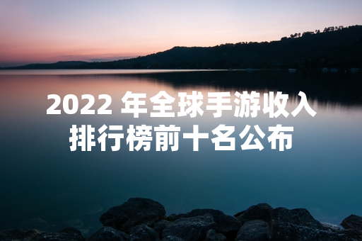 2022 年全球手游收入排行榜前十名公布