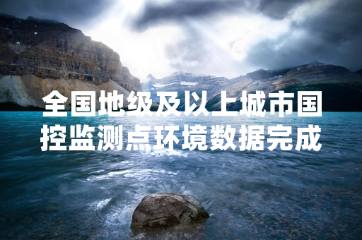 全国地级及以上城市国控监测点环境数据完成第一阶段归集接入统一平台
