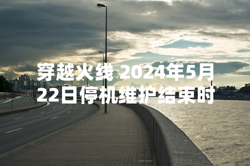 穿越火线 2024年5月22日停机维护结束时间确认