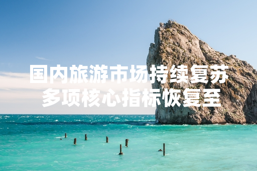 国内旅游市场持续复苏 多项核心指标恢复至2019年同期以上水平