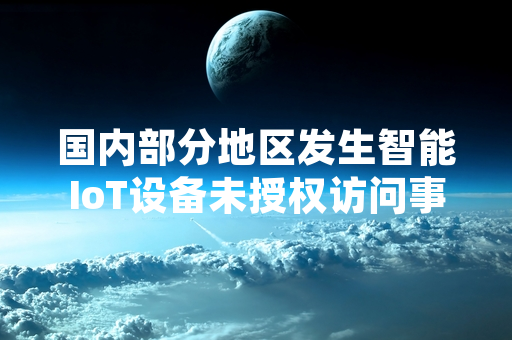 国内部分地区发生智能IoT设备未授权访问事件 工信部启动专项安全整治工作