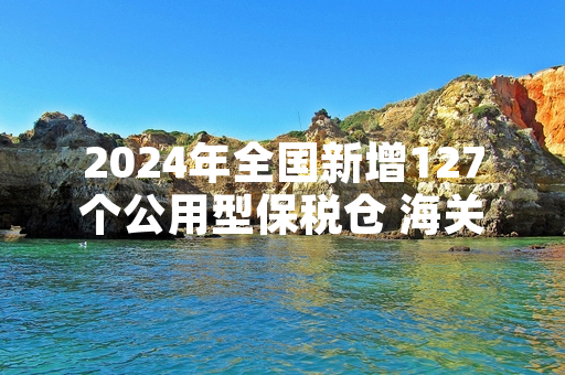 2024年全国新增127个公用型保税仓 海关总署完成首轮运营合规核查