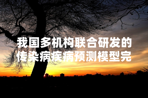 我国多机构联合研发的传染病疾病预测模型完成验收 已进入公共卫生场景试点应用