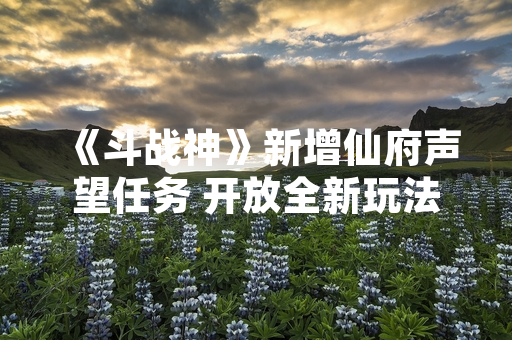 《斗战神》新增仙府声望任务 开放全新玩法与奖励