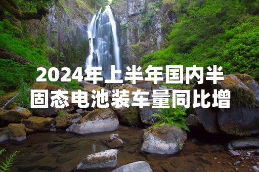 2024年上半年国内半固态电池装车量同比增长超十倍 产业化落地进程提速