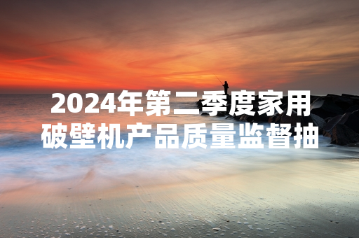 2024年第二季度家用破壁机产品质量监督抽查完成 12批次不合格产品已停止销售