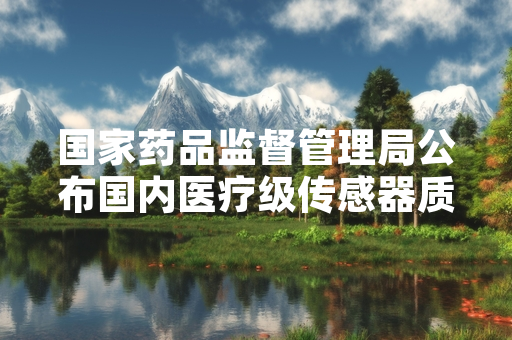 国家药品监督管理局公布国内医疗级传感器质量抽检结果 不合格批次已完成下架召回