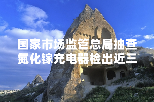 国家市场监管总局抽查氮化镓充电器检出近三成不合格 已启动不合格产品下架召回工作