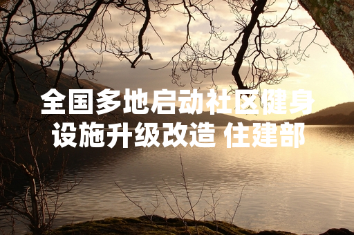 全国多地启动社区健身设施升级改造 住建部公布2024年上半年改造进度