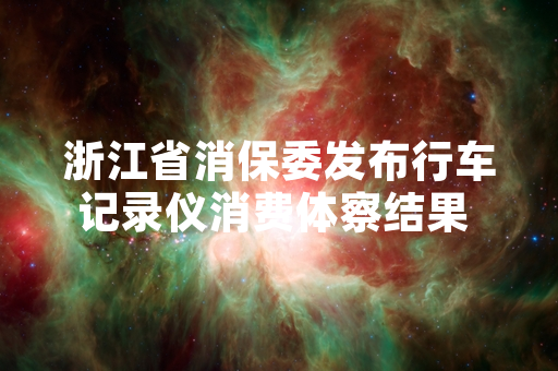 浙江省消保委发布行车记录仪消费体察结果 多数涉事品牌已提交整改方案