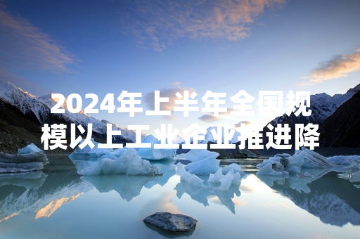 2024年上半年全国规模以上工业企业推进降本增效 核心经营指标同比改善