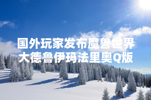 国外玩家发布魔兽世界大德鲁伊玛法里奥Q版人物画作引发社区关注