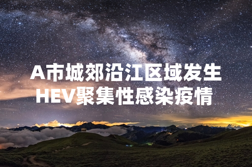 A市城郊沿江区域发生HEV聚集性感染疫情 当地卫健部门已落实多项处置措施