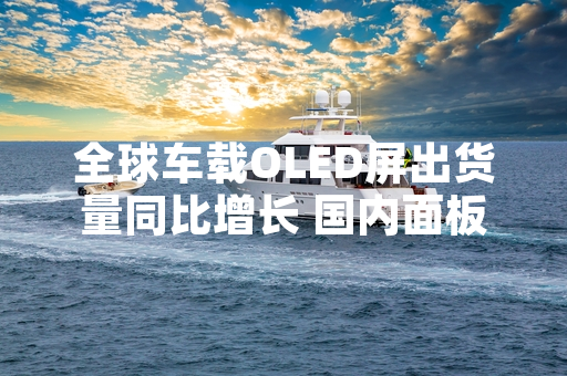 全球车载OLED屏出货量同比增长 国内面板厂商推进产能布局