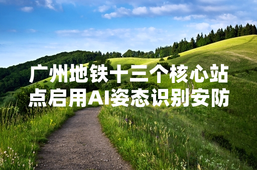 广州地铁十三个核心站点启用AI姿态识别安防系统 已完成首期设备部署调试
