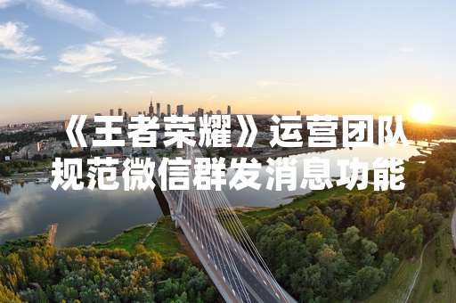 《王者荣耀》运营团队规范微信群发消息功能以优化玩家体验