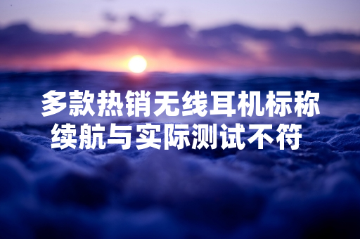 多款热销无线耳机标称续航与实际测试不符 中国消费者协会公开测试结果
