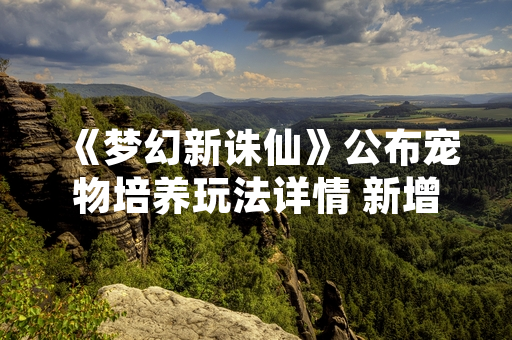 《梦幻新诛仙》公布宠物培养玩法详情 新增灵兽资质重置与技能继承系统