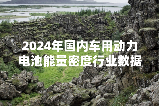 2024年国内车用动力电池能量密度行业数据发布 整体水平较2014年提升超一倍