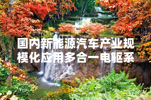国内新能源汽车产业规模化应用多合一电驱系统 国产化率稳步提升