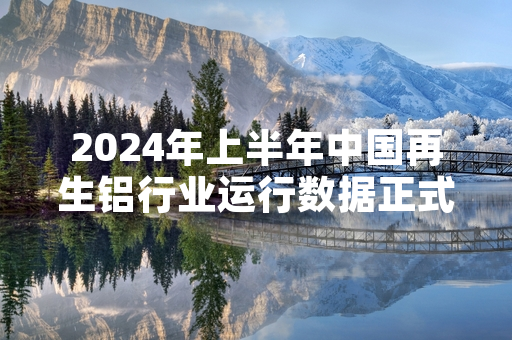 2024年上半年中国再生铝行业运行数据正式发布 产量同比增长4.2%