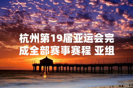 杭州第19届亚运会完成全部赛事赛程 亚组委发布最终赛事统计结果