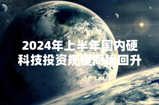 2024年上半年国内硬科技投资规模同比回升 机构持续布局核心赛道