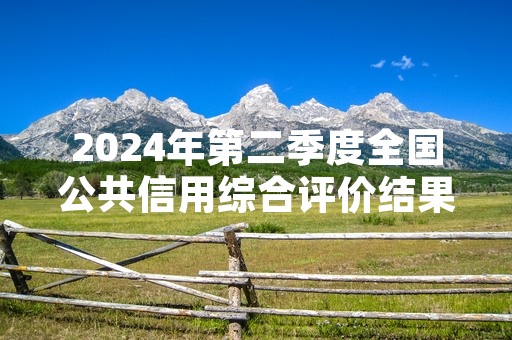 2024年第二季度全国公共信用综合评价结果发布 对应经营主体将按评级实施分类监管