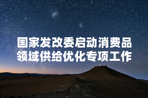 国家发改委启动消费品领域供给优化专项工作 首批试点超七成完成阶段性目标