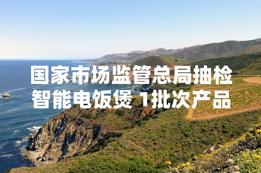 国家市场监管总局抽检智能电饭煲 1批次产品被检出不合格