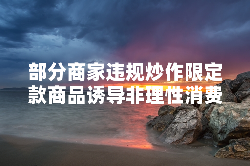 部分商家违规炒作限定款商品诱导非理性消费 国家市场监管总局启动全国专项整治