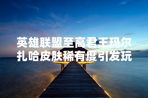 英雄联盟至高君王玛尔扎哈皮肤稀有度引发玩家关注