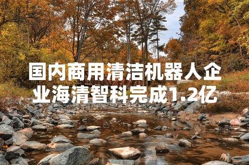 国内商用清洁机器人企业海清智科完成1.2亿元A轮融资