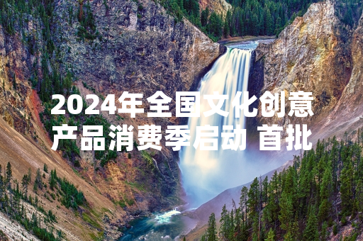2024年全国文化创意产品消费季启动 首批1267款合规文创产品上线官方展销平台