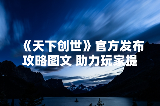 《天下创世》官方发布攻略图文 助力玩家提升游戏体验