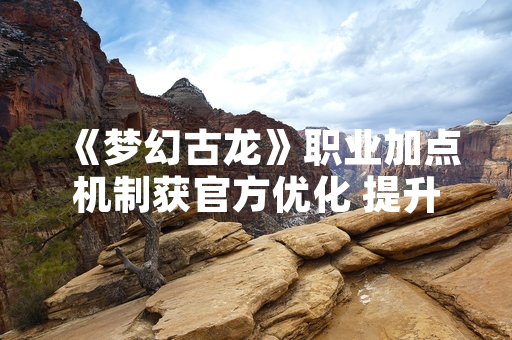 《梦幻古龙》职业加点机制获官方优化 提升角色养成自由度