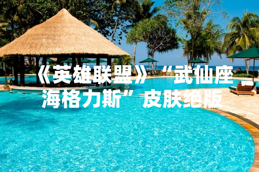 《英雄联盟》“武仙座 海格力斯”皮肤绝版状态与获取方式说明