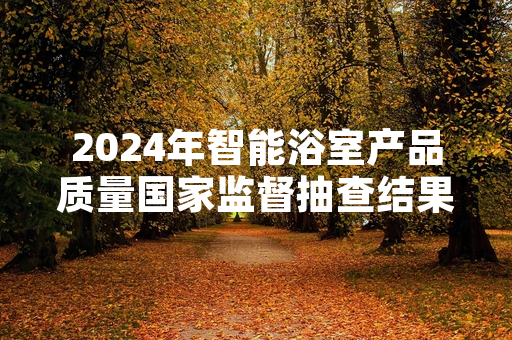 2024年智能浴室产品质量国家监督抽查结果公布 多批次不合格产品已完成下架